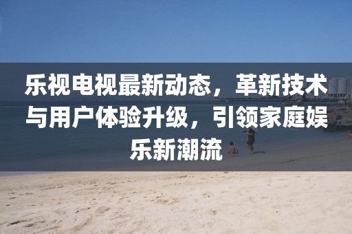 乐视电视最新动态，革新技术与用户体验升级，引领家庭娱乐新潮流