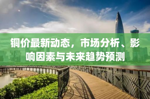 铜价最新动态，市场分析、影响因素与未来趋势预测