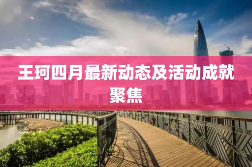 王珂四月最新动态及活动成就聚焦