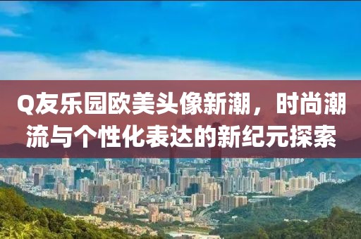 Q友乐园欧美头像新潮，时尚潮流与个性化表达的新纪元探索