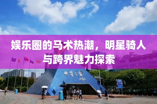 娱乐圈的马术热潮，明星骑人与跨界魅力探索