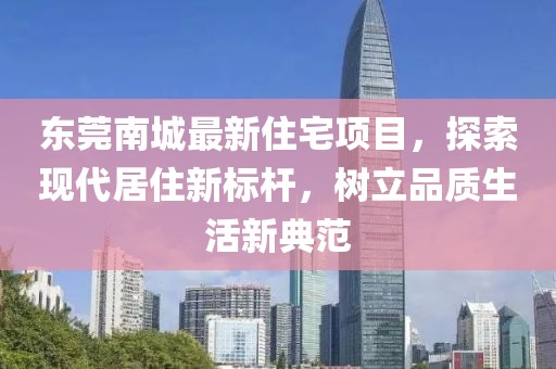 东莞南城最新住宅项目，探索现代居住新标杆，树立品质生活新典范