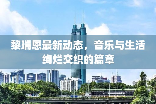 黎瑞恩最新动态，音乐与生活绚烂交织的篇章