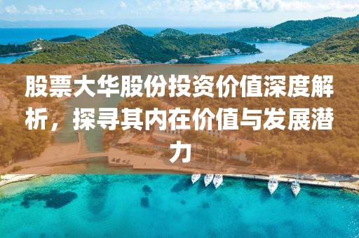 股票大华股份投资价值深度解析，探寻其内在价值与发展潜力