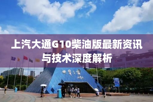 上汽大通G10柴油版最新资讯与技术深度解析