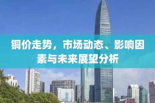 铜价走势，市场动态、影响因素与未来展望分析