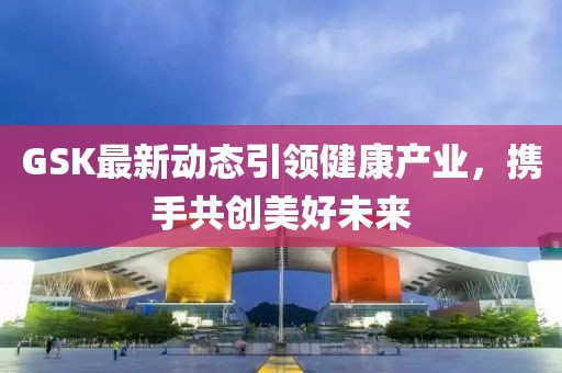 GSK最新动态引领健康产业，携手共创美好未来