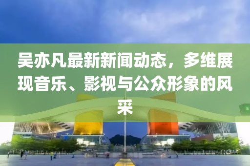 吴亦凡最新新闻动态，多维展现音乐、影视与公众形象的风采