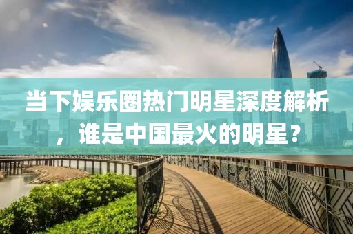 当下娱乐圈热门明星深度解析，谁是中国最火的明星？