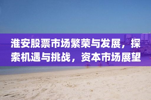 淮安股票市场繁荣与发展，探索机遇与挑战，资本市场展望