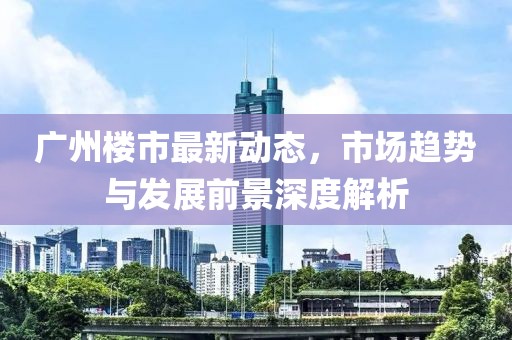广州楼市最新动态，市场趋势与发展前景深度解析