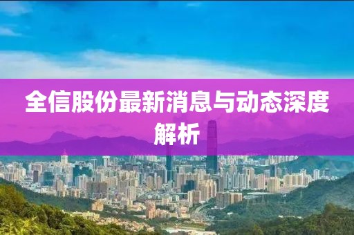 全信股份最新消息与动态深度解析