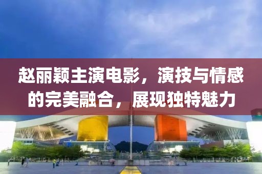 赵丽颖主演电影，演技与情感的完美融合，展现独特魅力