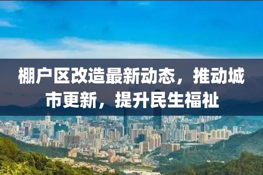 棚户区改造最新动态，推动城市更新，提升民生福祉