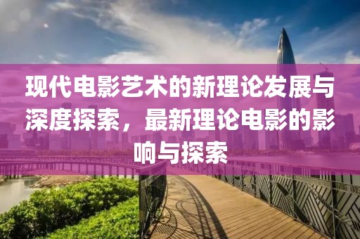 现代电影艺术的新理论发展与深度探索，最新理论电影的影响与探索