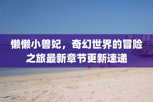 懒懒小兽妃，奇幻世界的冒险之旅最新章节更新速递