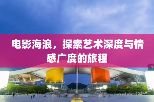 电影海浪，探索艺术深度与情感广度的旅程