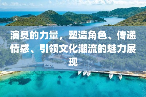 演员的力量，塑造角色、传递情感、引领文化潮流的魅力展现