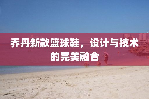 乔丹新款篮球鞋，设计与技术的完美融合