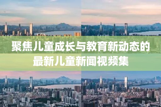 聚焦儿童成长与教育新动态的最新儿童新闻视频集