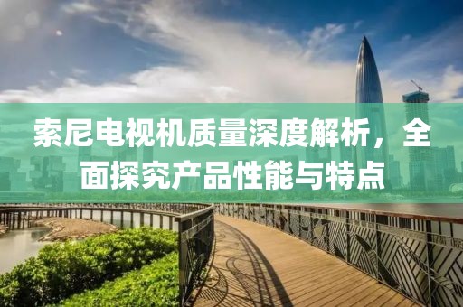 索尼电视机质量深度解析，全面探究产品性能与特点