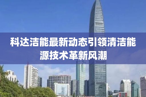 科达洁能最新动态引领清洁能源技术革新风潮