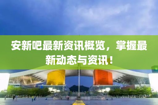 安新吧最新资讯概览，掌握最新动态与资讯！