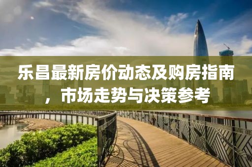 乐昌最新房价动态及购房指南，市场走势与决策参考