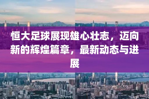 恒大足球展现雄心壮志，迈向新的辉煌篇章，最新动态与进展
