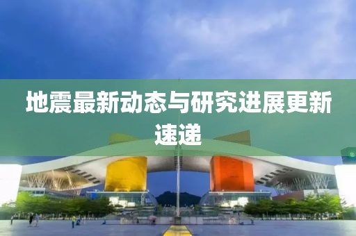 地震最新动态与研究进展更新速递