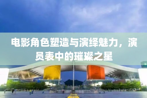 电影角色塑造与演绎魅力，演员表中的璀璨之星