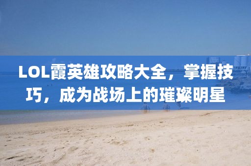 LOL霞英雄攻略大全，掌握技巧，成为战场上的璀璨明星