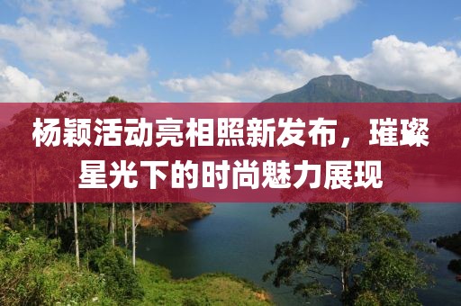 杨颖活动亮相照新发布，璀璨星光下的时尚魅力展现