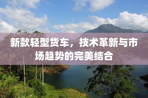 新款轻型货车，技术革新与市场趋势的完美结合