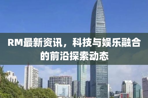 RM最新资讯，科技与娱乐融合的前沿探索动态