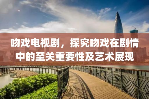 吻戏电视剧，探究吻戏在剧情中的至关重要性及艺术展现