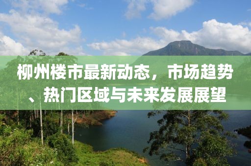 柳州楼市最新动态，市场趋势、热门区域与未来发展展望