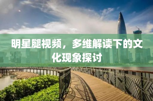 明星腿视频，多维解读下的文化现象探讨