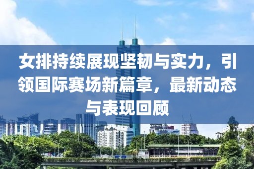 女排持续展现坚韧与实力，引领国际赛场新篇章，最新动态与表现回顾