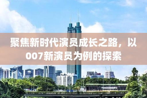 聚焦新时代演员成长之路，以007新演员为例的探索