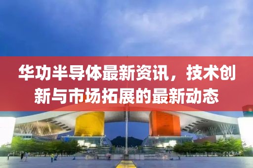 华功半导体最新资讯，技术创新与市场拓展的最新动态