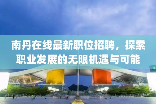 南丹在线最新职位招聘，探索职业发展的无限机遇与可能
