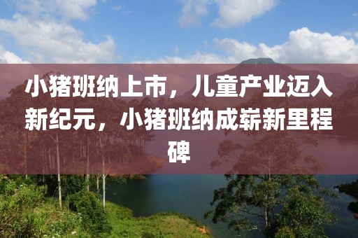 小猪班纳上市，儿童产业迈入新纪元，小猪班纳成崭新里程碑
