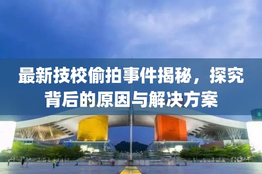 最新技校偷拍事件揭秘，探究背后的原因与解决方案