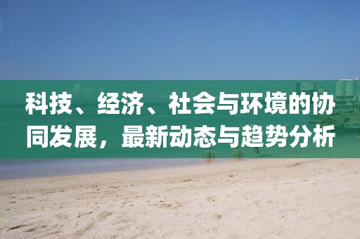 科技、经济、社会与环境的协同发展，最新动态与趋势分析