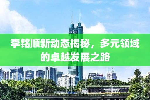 李铭顺新动态揭秘，多元领域的卓越发展之路