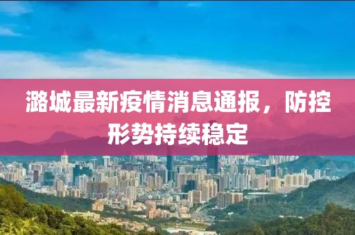 潞城最新疫情消息通报，防控形势持续稳定