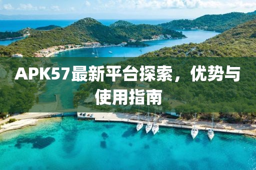 APK57最新平台探索，优势与使用指南