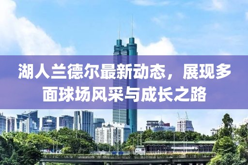 湖人兰德尔最新动态，展现多面球场风采与成长之路