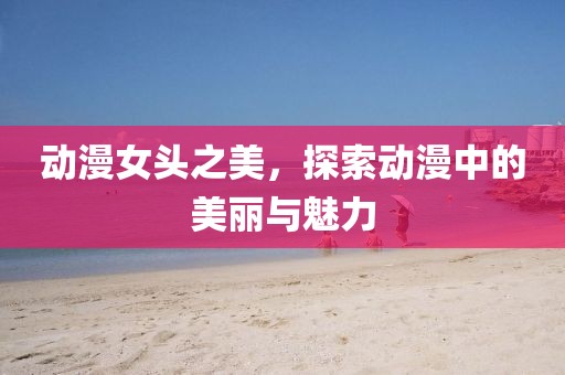 动漫女头之美，探索动漫中的美丽与魅力